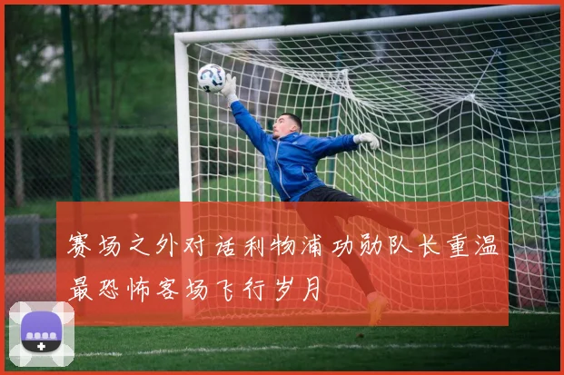 赛场之外对话利物浦功勋队长重温最恐怖客场飞行岁月